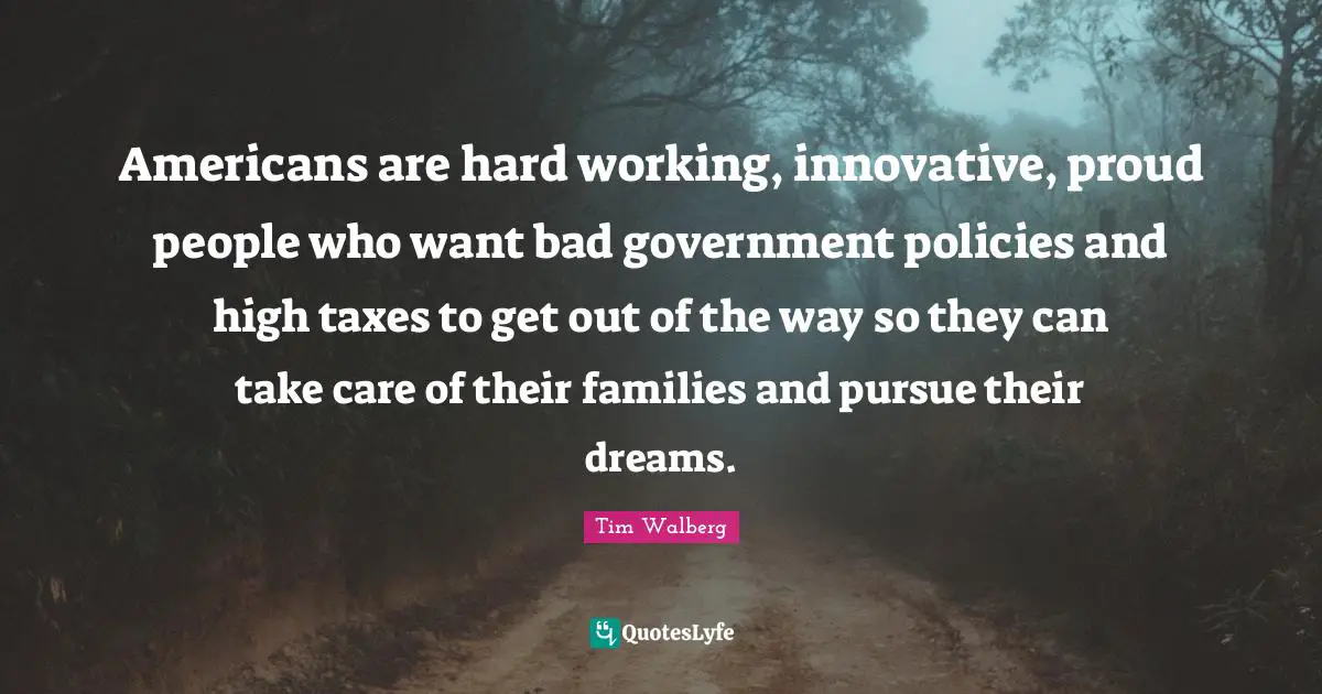 Americans are hard working, innovative, proud people who want bad government policies and high taxes to get out of the way so they can take care of their families and pursue their dreams.