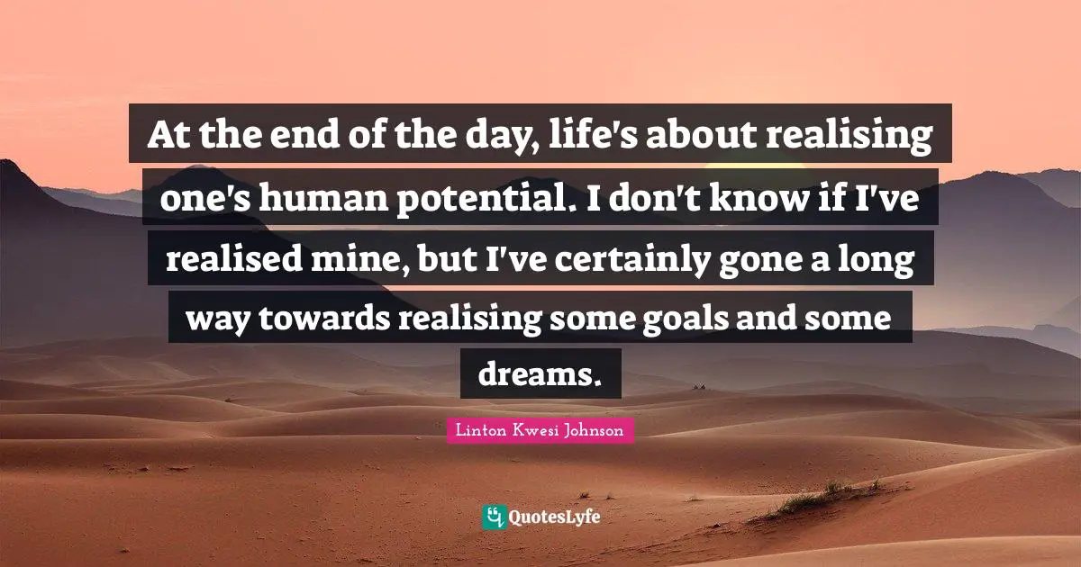 At the end of the day, life's about realising one's human potential. I don't know if I've realised mine, but I've certainly gone a long way towards realising some goals and some dreams.