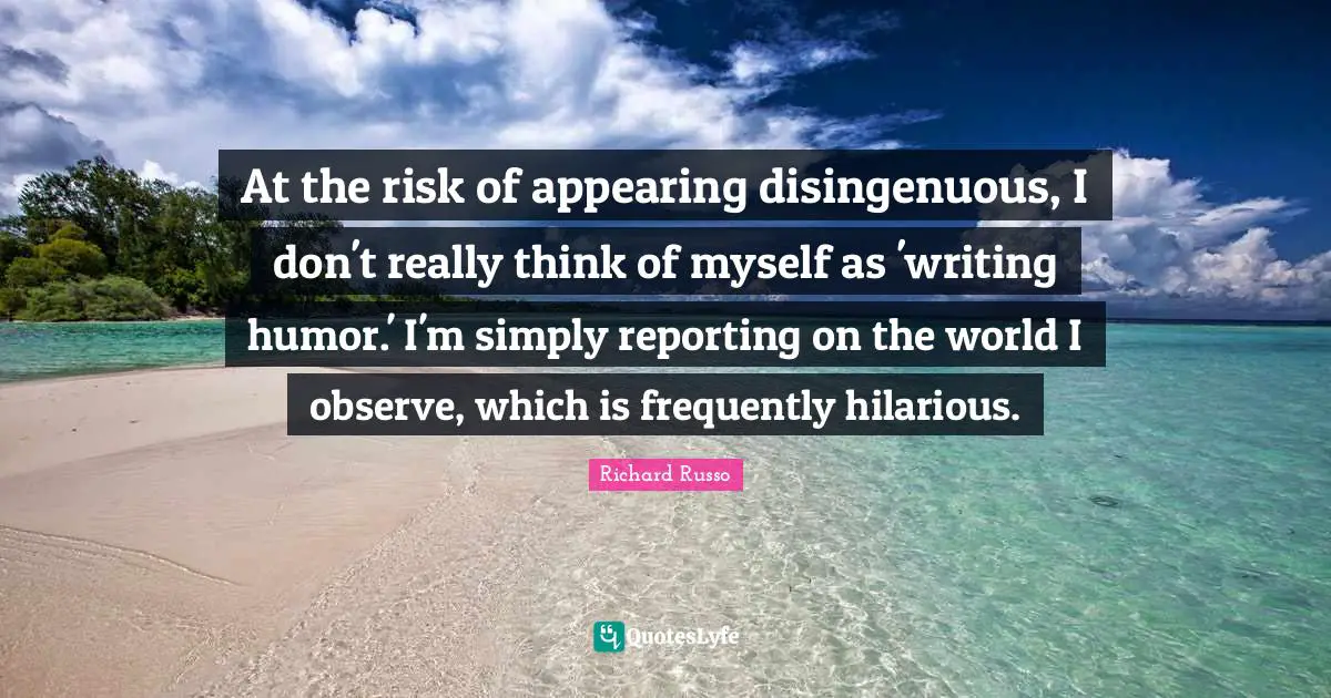 At the risk of appearing disingenuous, I don't really think of myself as 'writing humor.' I'm simply reporting on the world I observe, which is frequently hilarious.