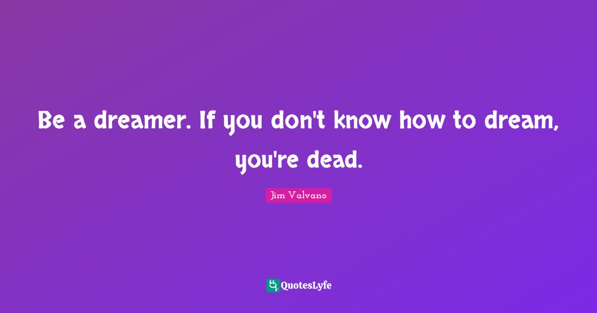 Be a dreamer. If you don't know how to dream, you're dead.