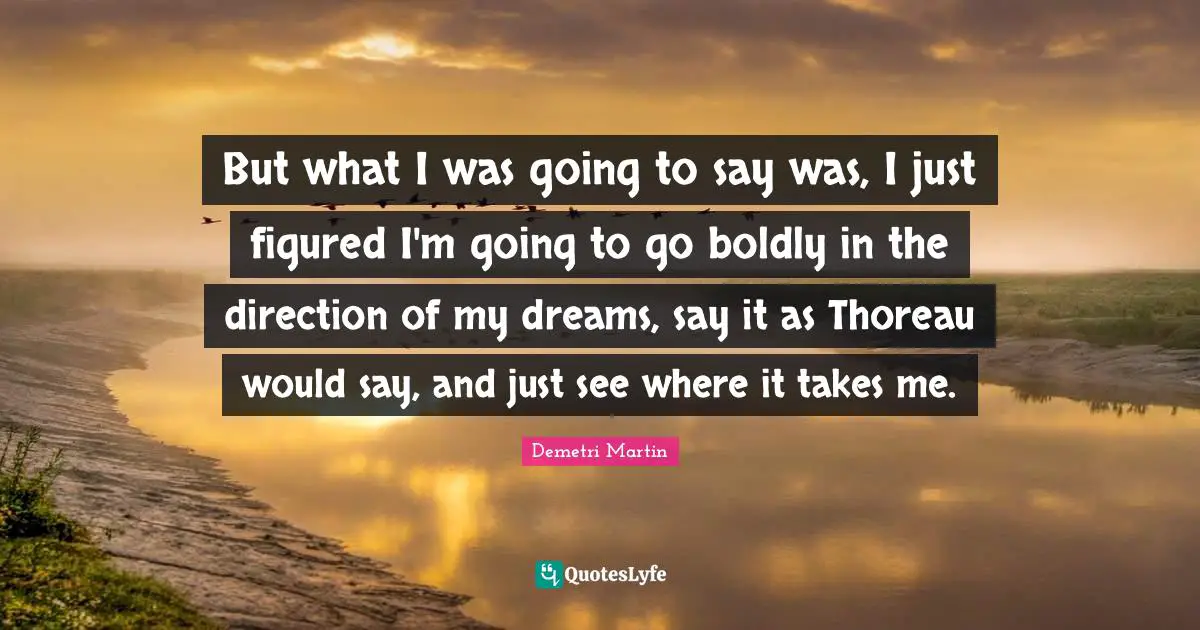But what I was going to say was, I just figured I'm going to go boldly in the direction of my dreams, say it as Thoreau would say, and just see where it takes me.