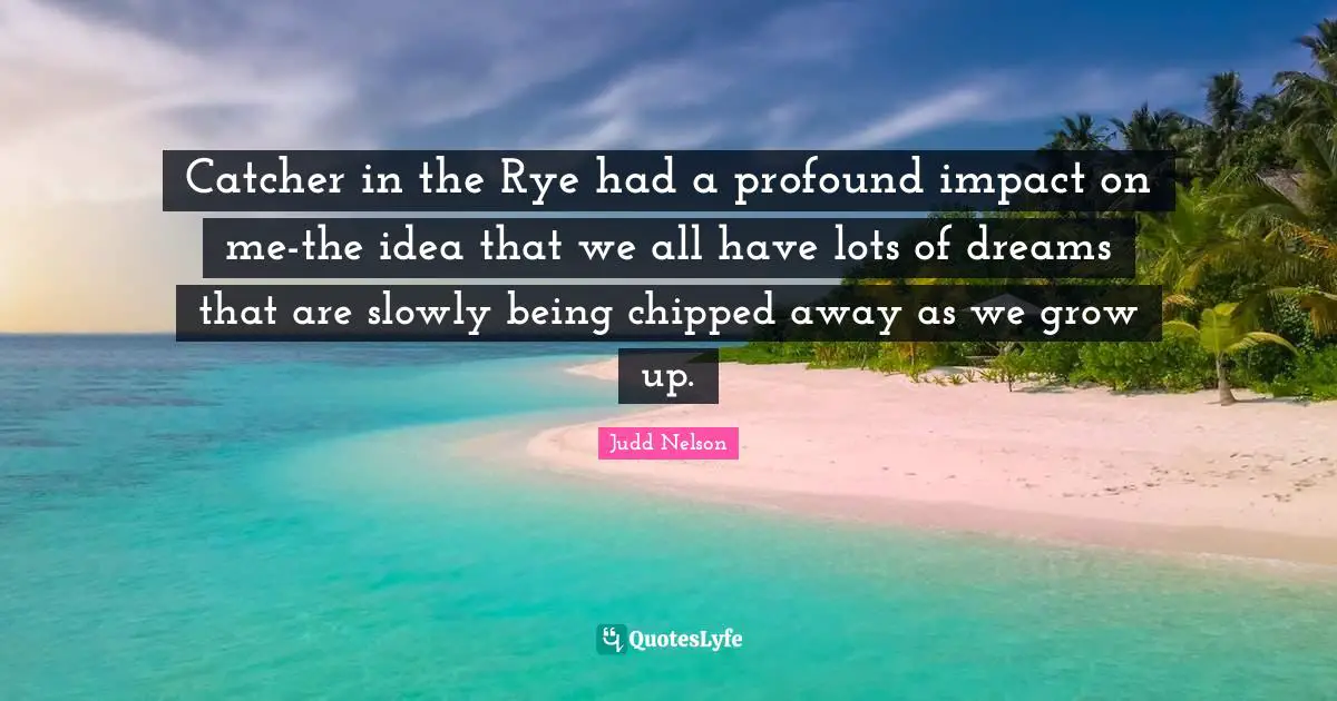 Catcher in the Rye had a profound impact on me-the idea that we all have lots of dreams that are slowly being chipped away as we grow up.