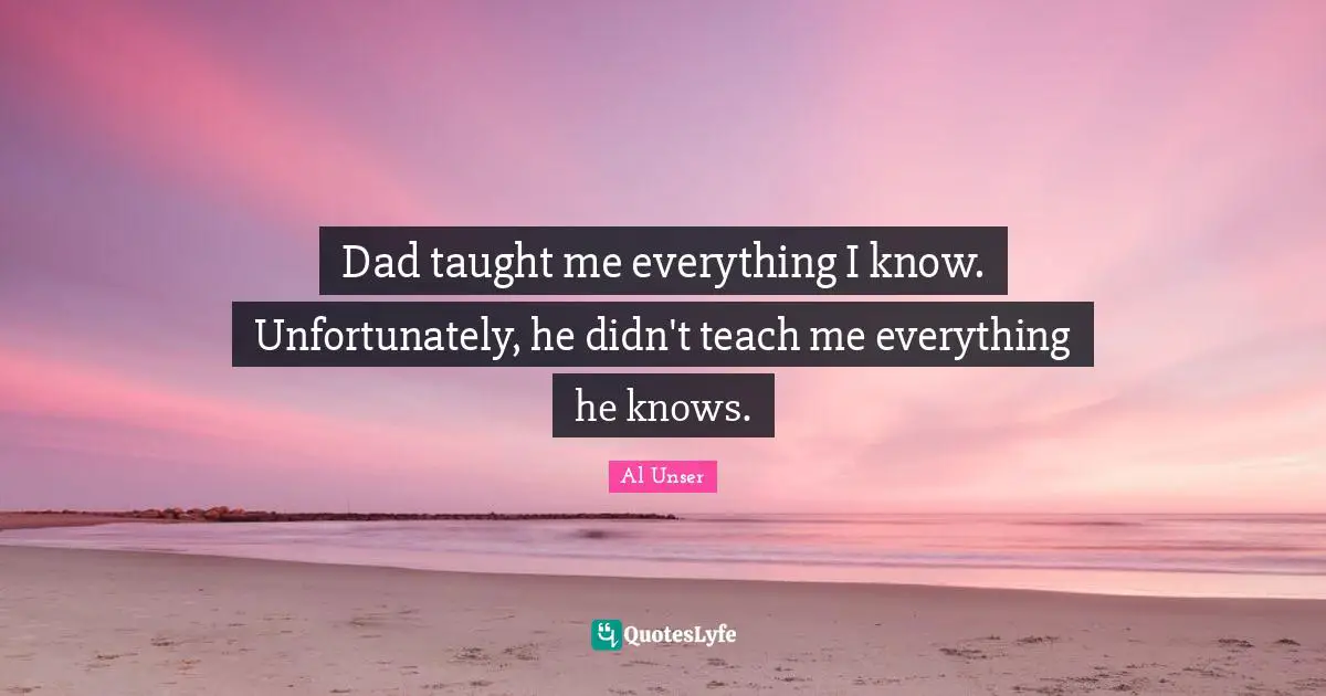 Dad taught me everything I know. Unfortunately, he didn't teach me everything he knows.