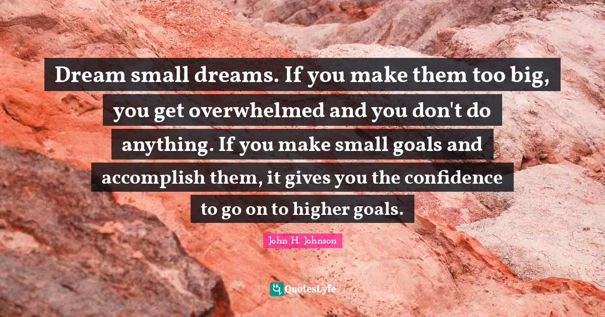 Dream small dreams. If you make them too big, you get overwhelmed and you don't do anything. If you make small goals and accomplish them, it gives you the confidence to go on to higher goals.