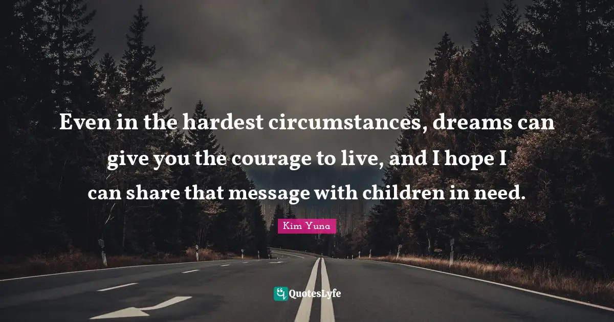 Even in the hardest circumstances, dreams can give you the courage to live, and I hope I can share that message with children in need.