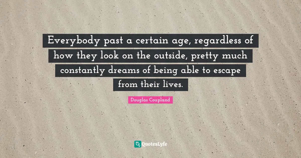 Everybody past a certain age, regardless of how they look on the outside, pretty much constantly dreams of being able to escape from their lives.