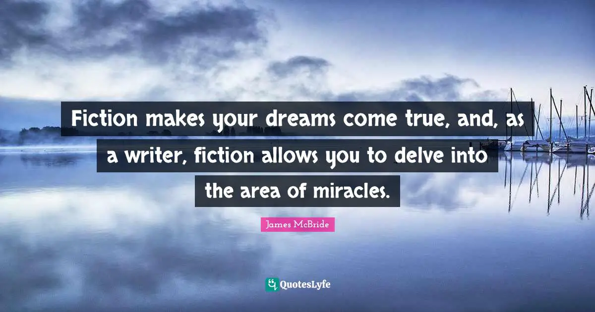 Fiction makes your dreams come true, and, as a writer, fiction allows you to delve into the area of miracles.