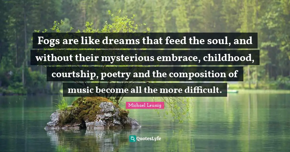 Fogs are like dreams that feed the soul, and without their mysterious embrace, childhood, courtship, poetry and the composition of music become all the more difficult.