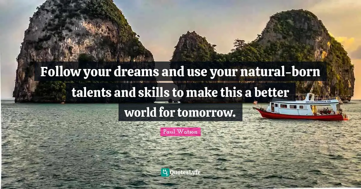 Follow your dreams and use your natural-born talents and skills to make this a better world for tomorrow.