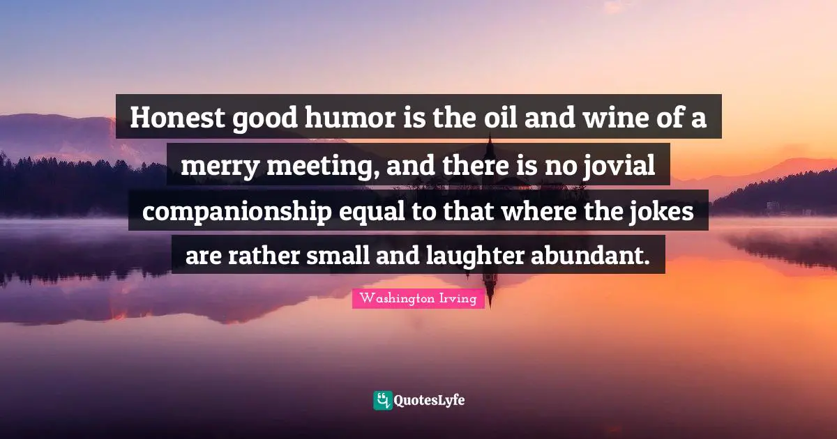 Honest good humor is the oil and wine of a merry meeting, and there is no jovial companionship equal to that where the jokes are rather small and laughter abundant.