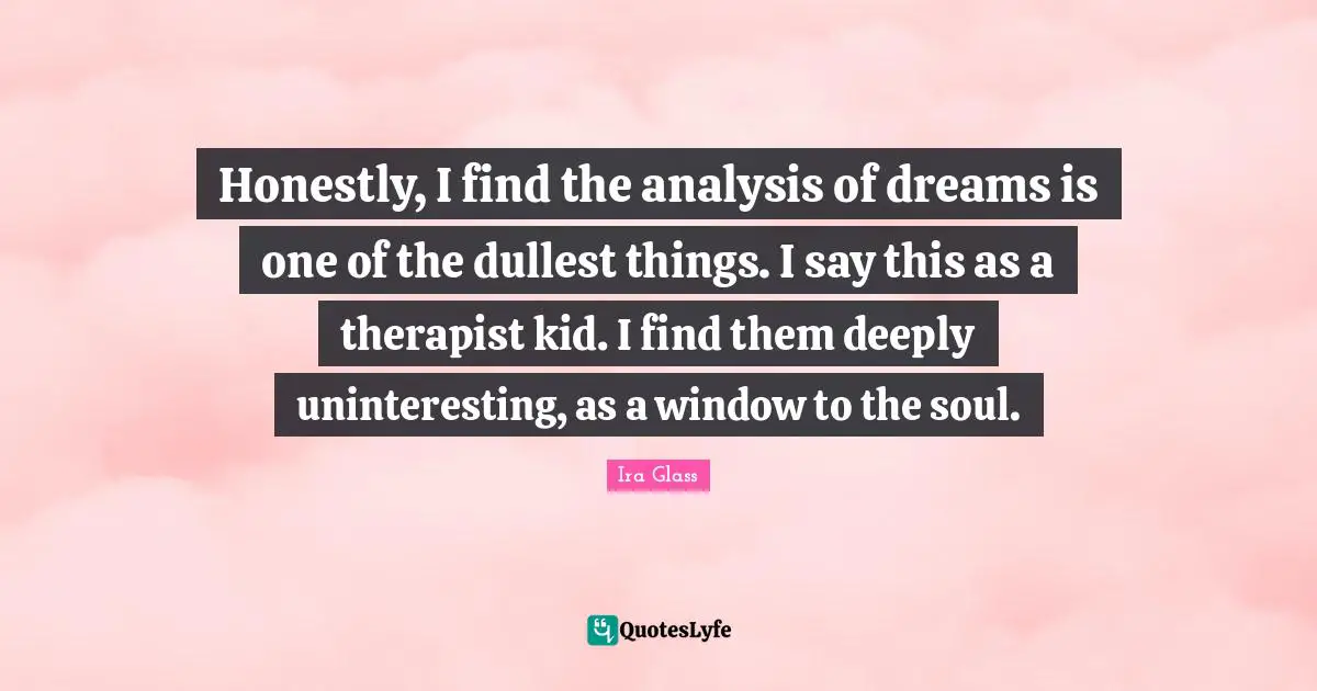 Honestly, I find the analysis of dreams is one of the dullest things. I say this as a therapist kid. I find them deeply uninteresting, as a window to the soul.