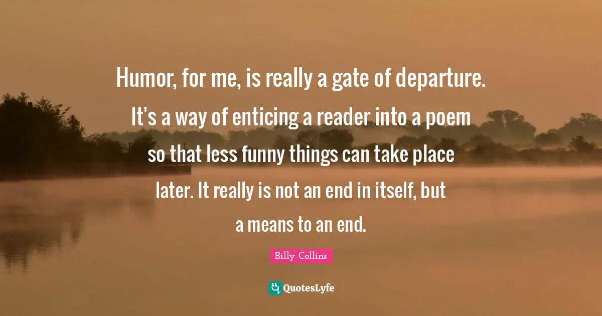 Humor, for me, is really a gate of departure. It's a way of enticing a reader into a poem so that less funny things can take place later. It really is not an end in itself, but a means to an end.