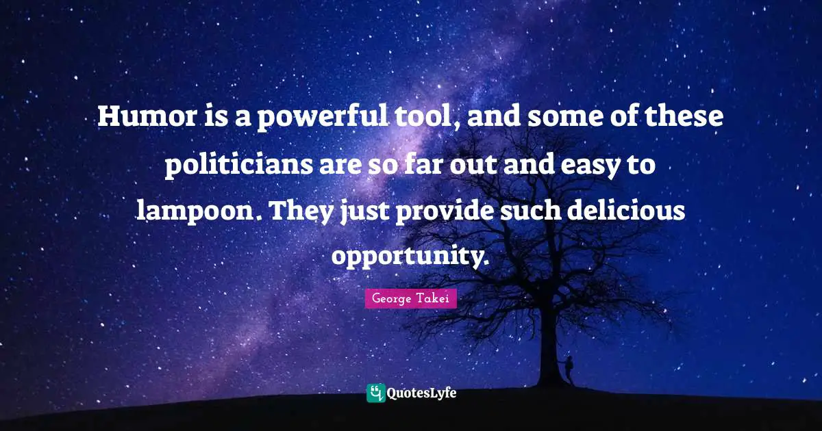 Humor is a powerful tool, and some of these politicians are so far out and easy to lampoon. They just provide such delicious opportunity.