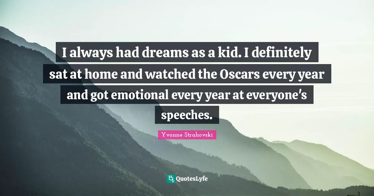 I always had dreams as a kid. I definitely sat at home and watched the Oscars every year and got emotional every year at everyone's speeches.