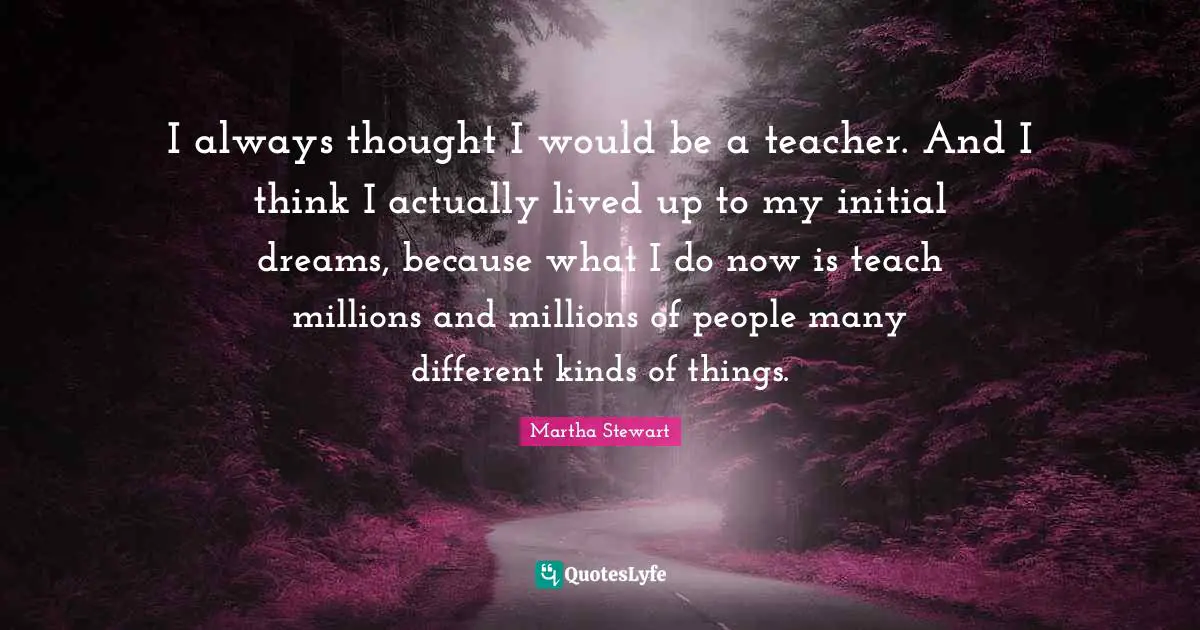 I always thought I would be a teacher. And I think I actually lived up to my initial dreams, because what I do now is teach millions and millions of people many different kinds of things.