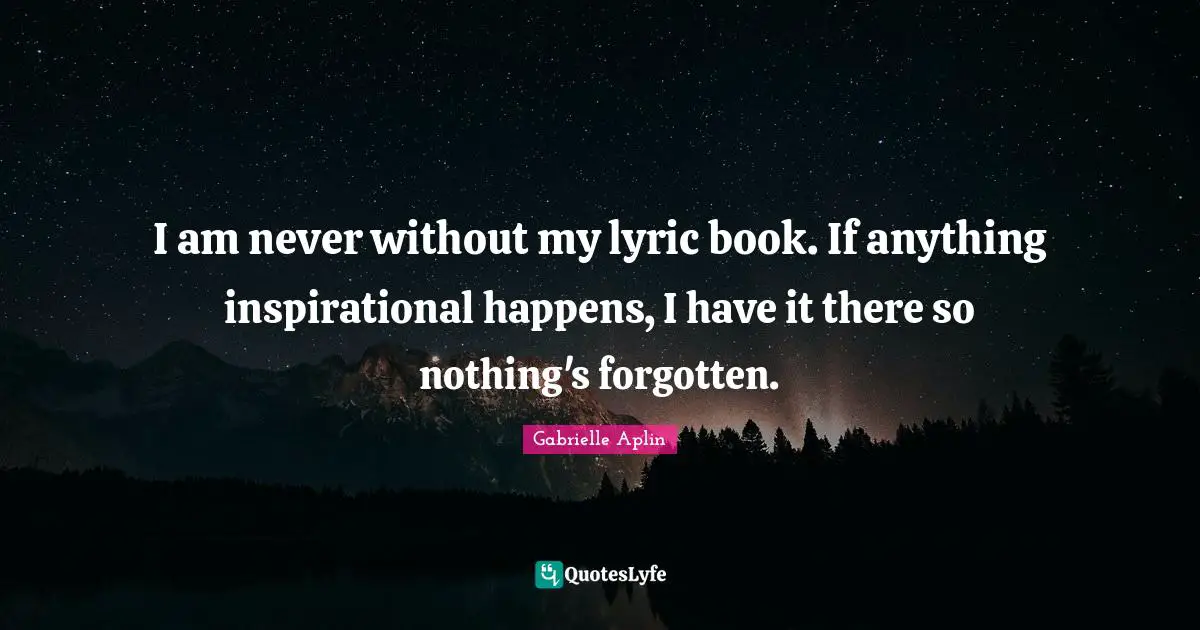 I am never without my lyric book. If anything inspirational happens, I have it there so nothing's forgotten.