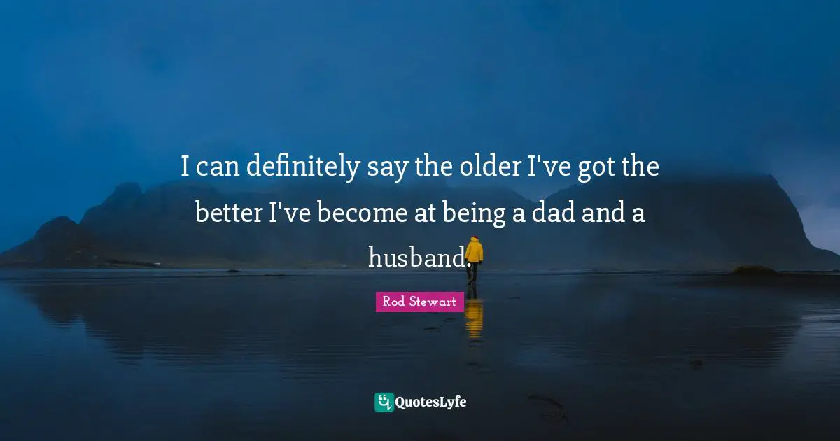 I can definitely say the older I've got the better I've become at being a dad and a husband.