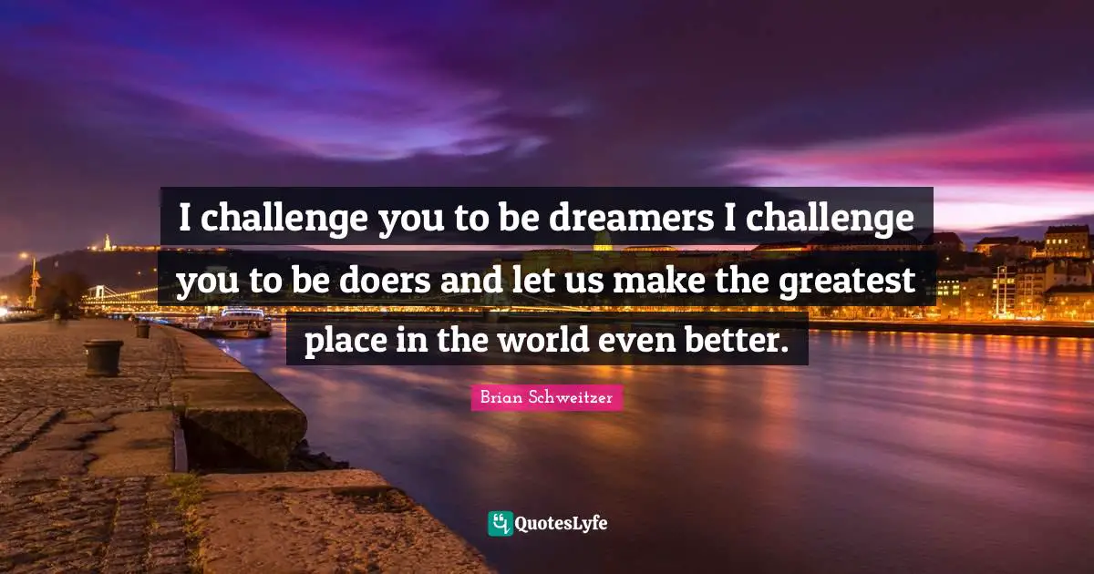 I challenge you to be dreamers I challenge you to be doers and let us make the greatest place in the world even better.