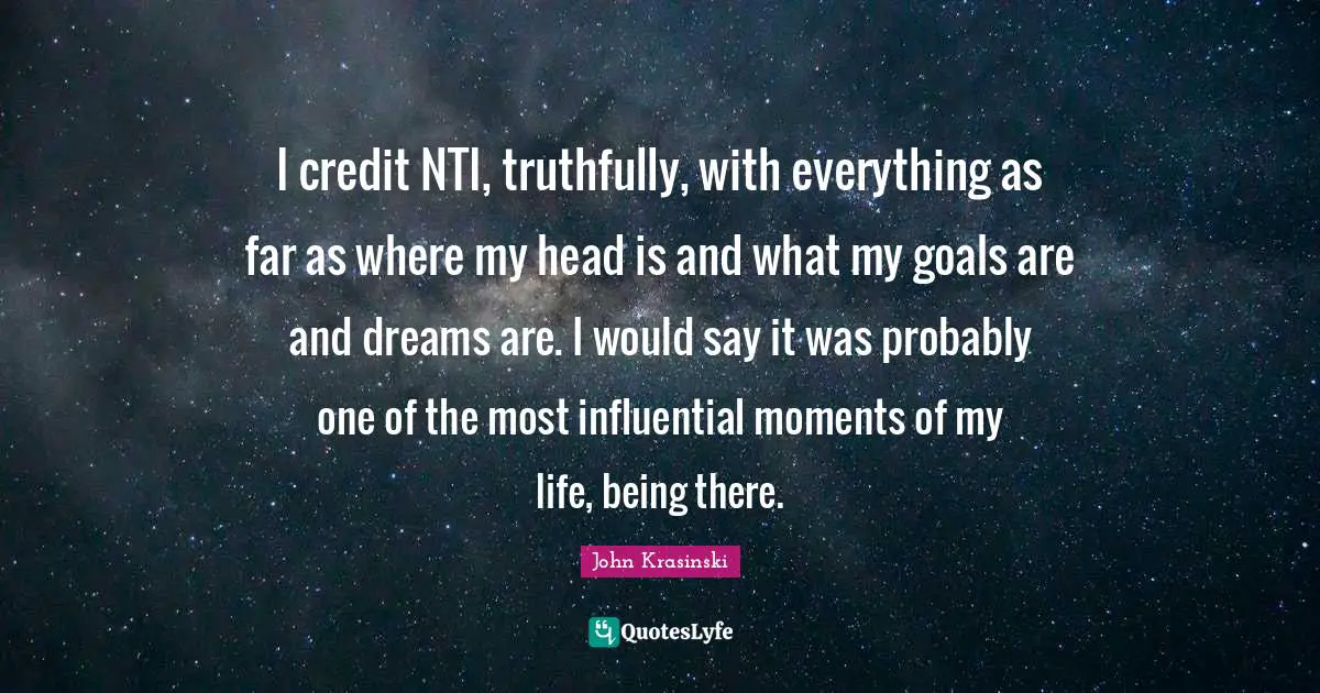 I credit NTI, truthfully, with everything as far as where my head is and what my goals are and dreams are. I would say it was probably one of the most influential moments of my life, being there.