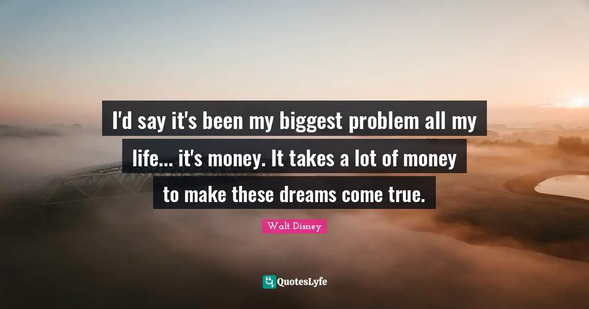 I'd say it's been my biggest problem all my life... it's money. It takes a lot of money to make these dreams come true.