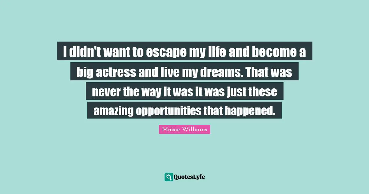 I didn't want to escape my life and become a big actress and live my dreams. That was never the way it was it was just these amazing opportunities that happened.