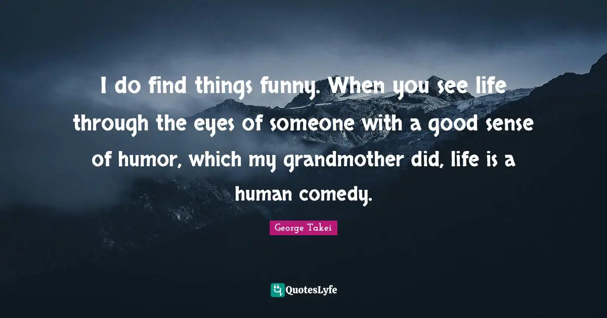 I do find things funny. When you see life through the eyes of someone with a good sense of humor, which my grandmother did, life is a human comedy.
