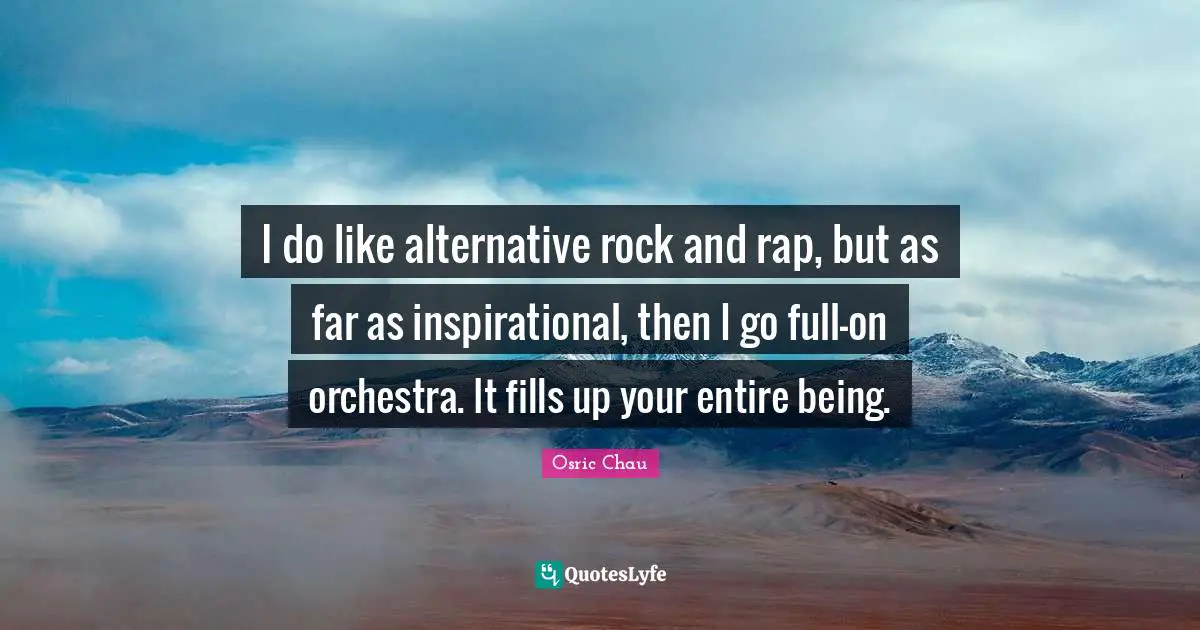 I do like alternative rock and rap, but as far as inspirational, then I go full-on orchestra. It fills up your entire being.