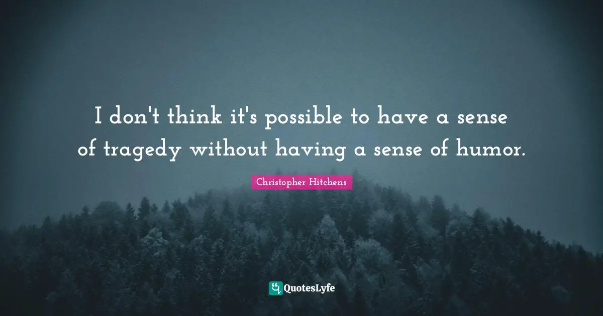 I don't think it's possible to have a sense of tragedy without having a sense of humor.