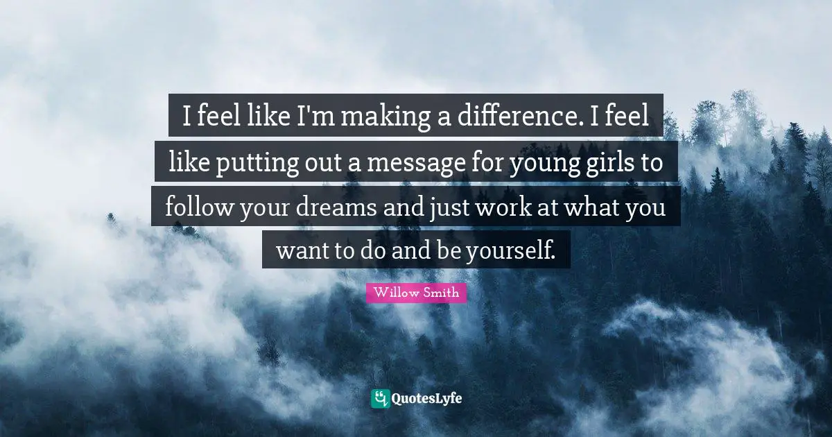I feel like I'm making a difference. I feel like putting out a message for young girls to follow your dreams and just work at what you want to do and be yourself.