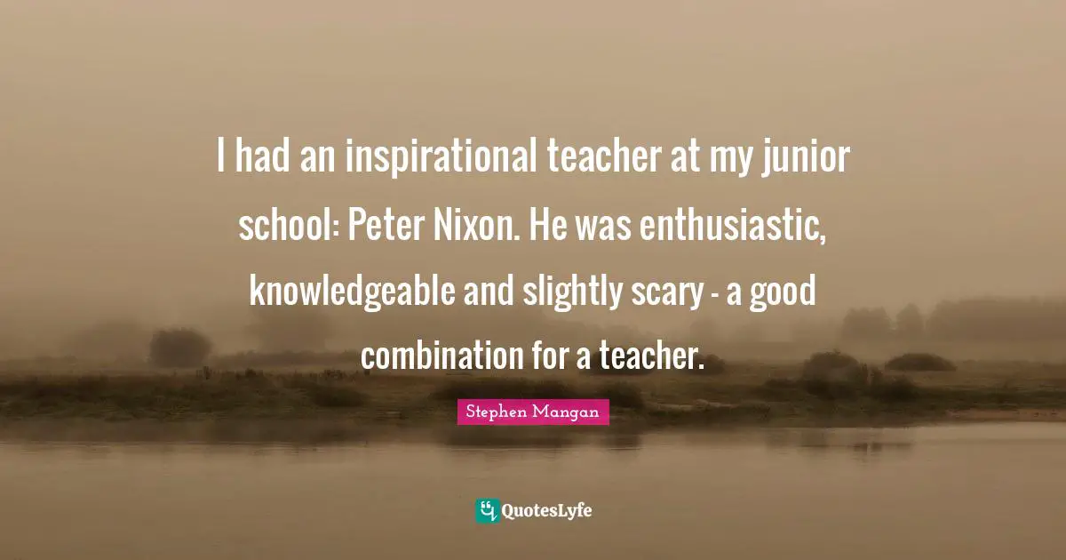 I had an inspirational teacher at my junior school: Peter Nixon. He was enthusiastic, knowledgeable and slightly scary - a good combination for a teacher.