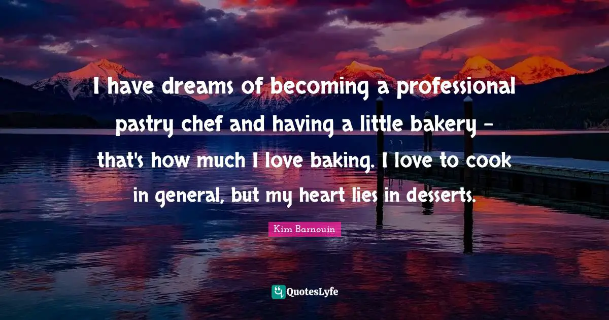 I have dreams of becoming a professional pastry chef and having a little bakery - that's how much I love baking. I love to cook in general, but my heart lies in desserts.