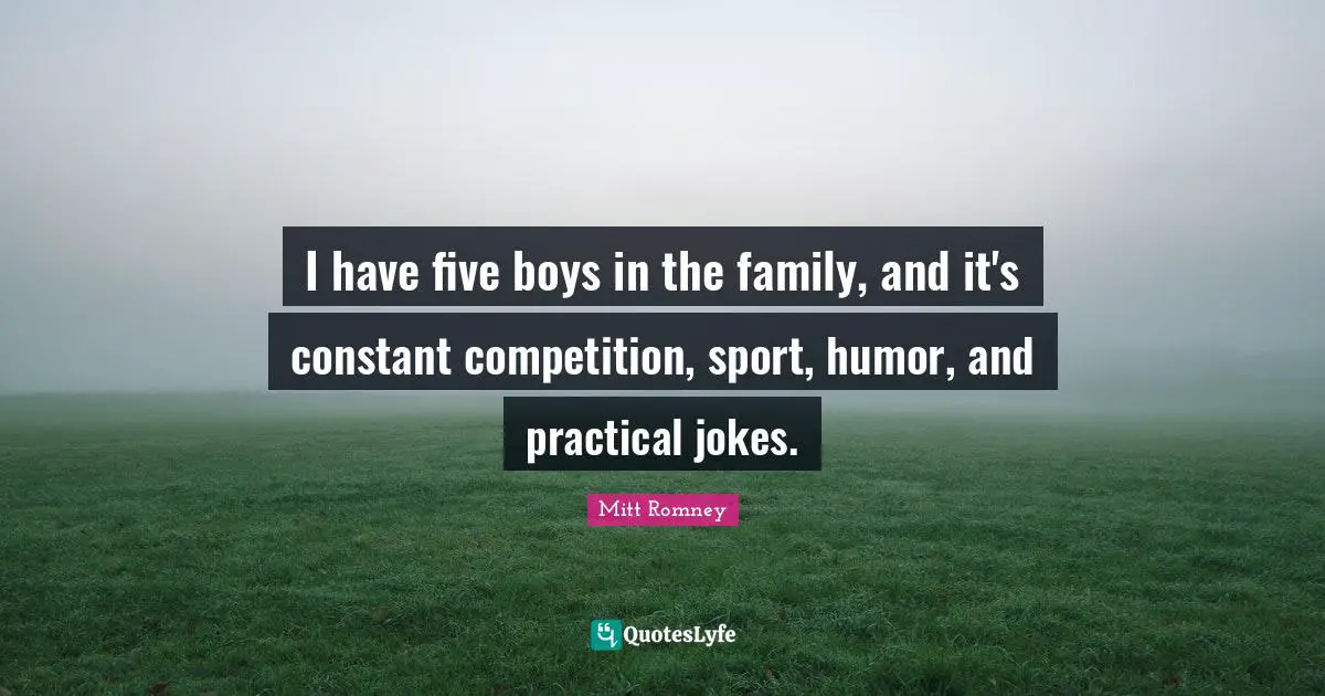 I have five boys in the family, and it's constant competition, sport, humor, and practical jokes.