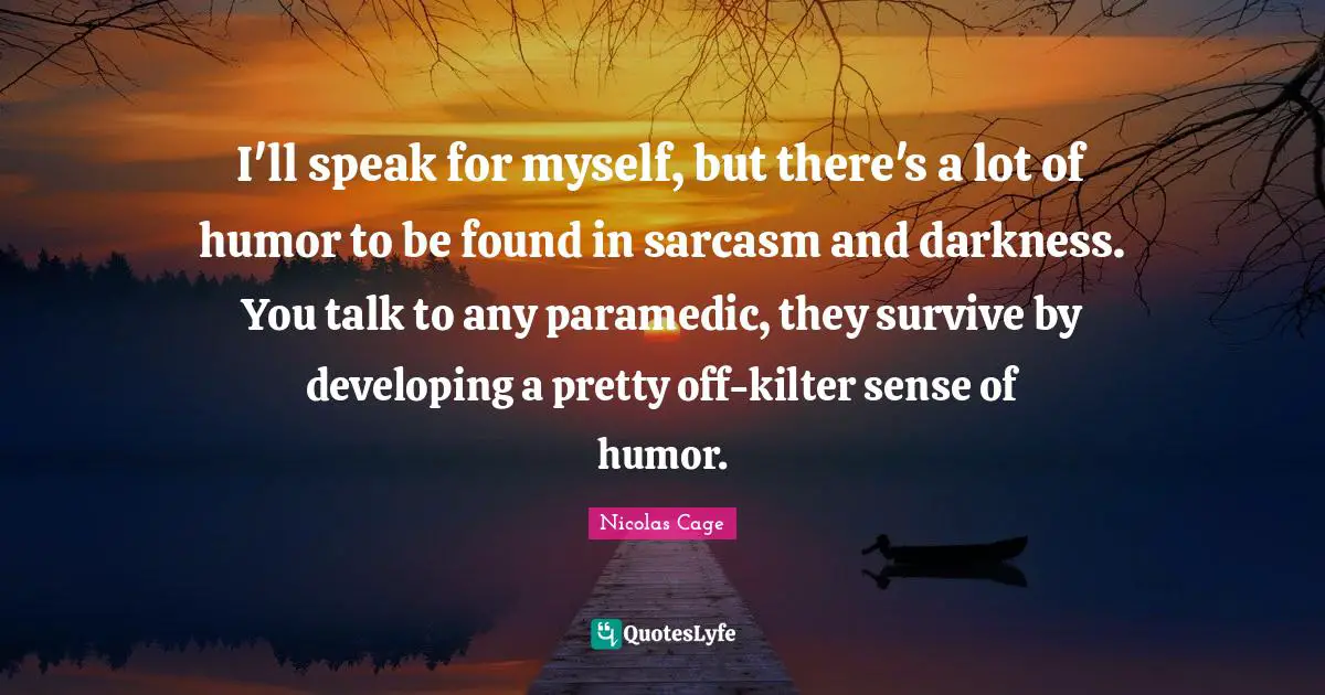 Nicolas Cage Quotes: "I'll speak for myself, but there's a lot of humor to be found in sarcasm and darkness. You talk to any paramedic, they survive by developing a pretty off-kilter sense of humor."