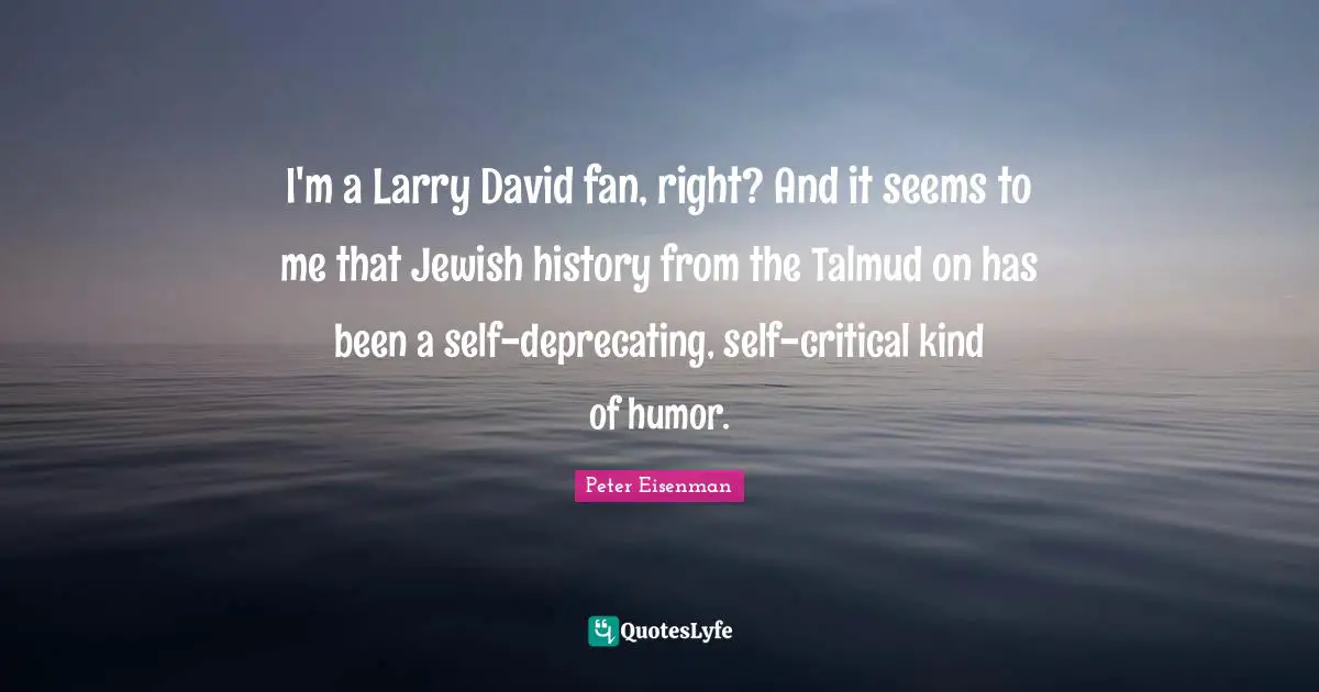 I'm a Larry David fan, right? And it seems to me that Jewish history from the Talmud on has been a self-deprecating, self-critical kind of humor.