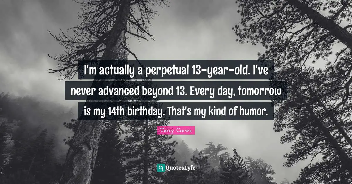I'm actually a perpetual 13-year-old. I've never advanced beyond 13. Every day, tomorrow is my 14th birthday. That's my kind of humor.