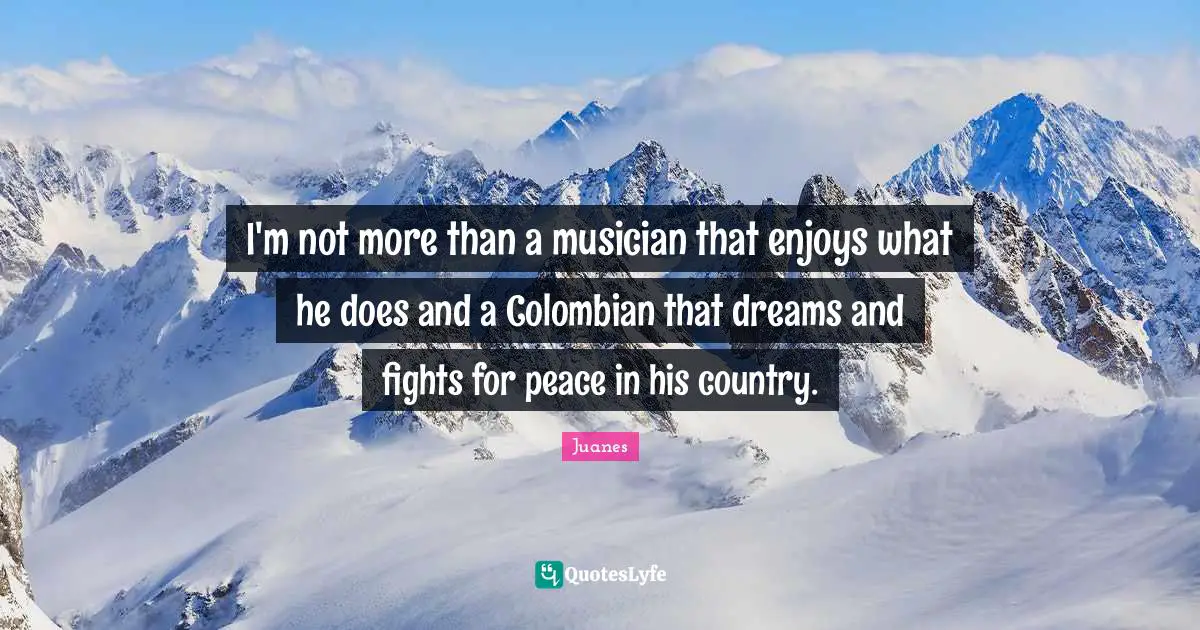 I'm not more than a musician that enjoys what he does and a Colombian that dreams and fights for peace in his country.