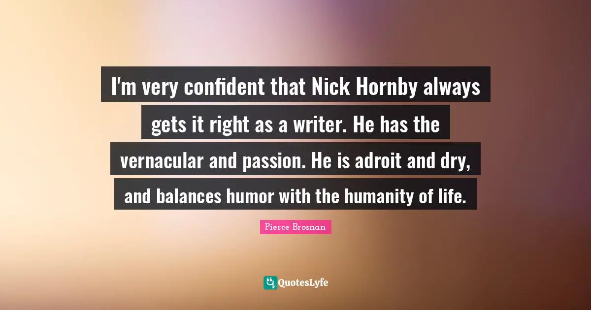 Pierce Brosnan Quotes: "I'm very confident that Nick Hornby always gets it right as a writer. He has the vernacular and passion. He is adroit and dry, and balances humor with the humanity of life."