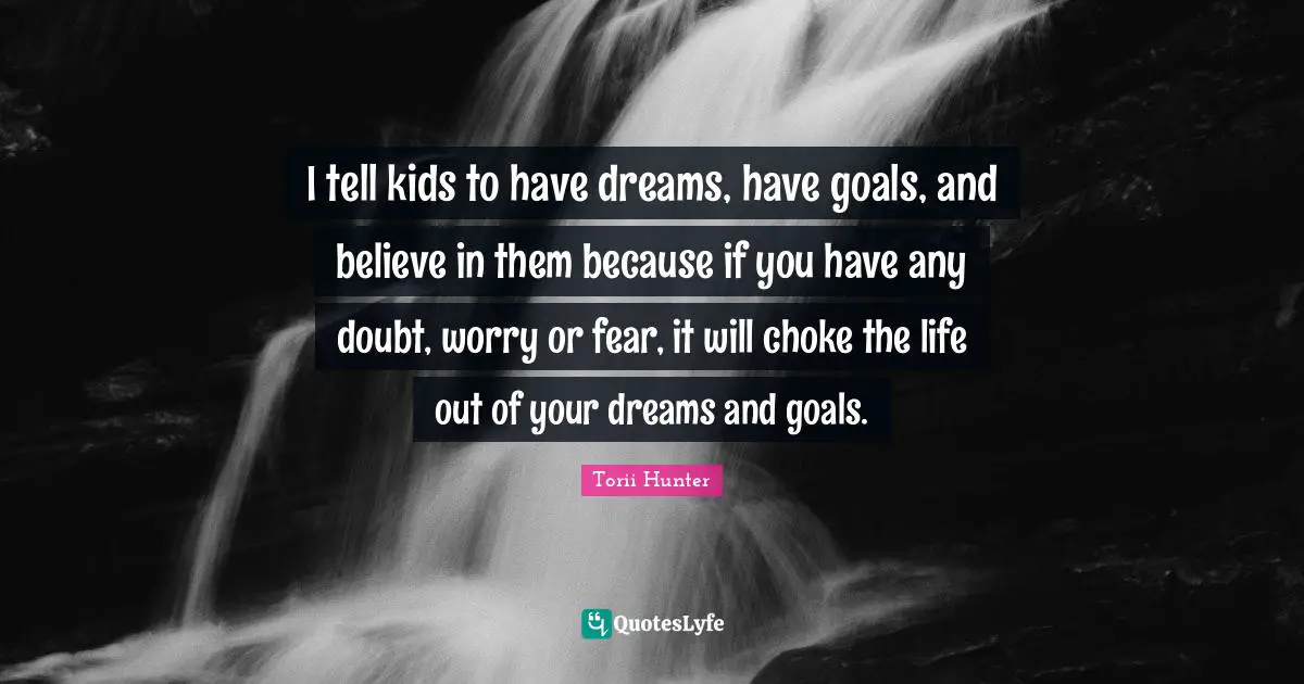 Torii Hunter Quotes: "I tell kids to have dreams, have goals, and believe in them because if you have any doubt, worry or fear, it will choke the life out of your dreams and goals."