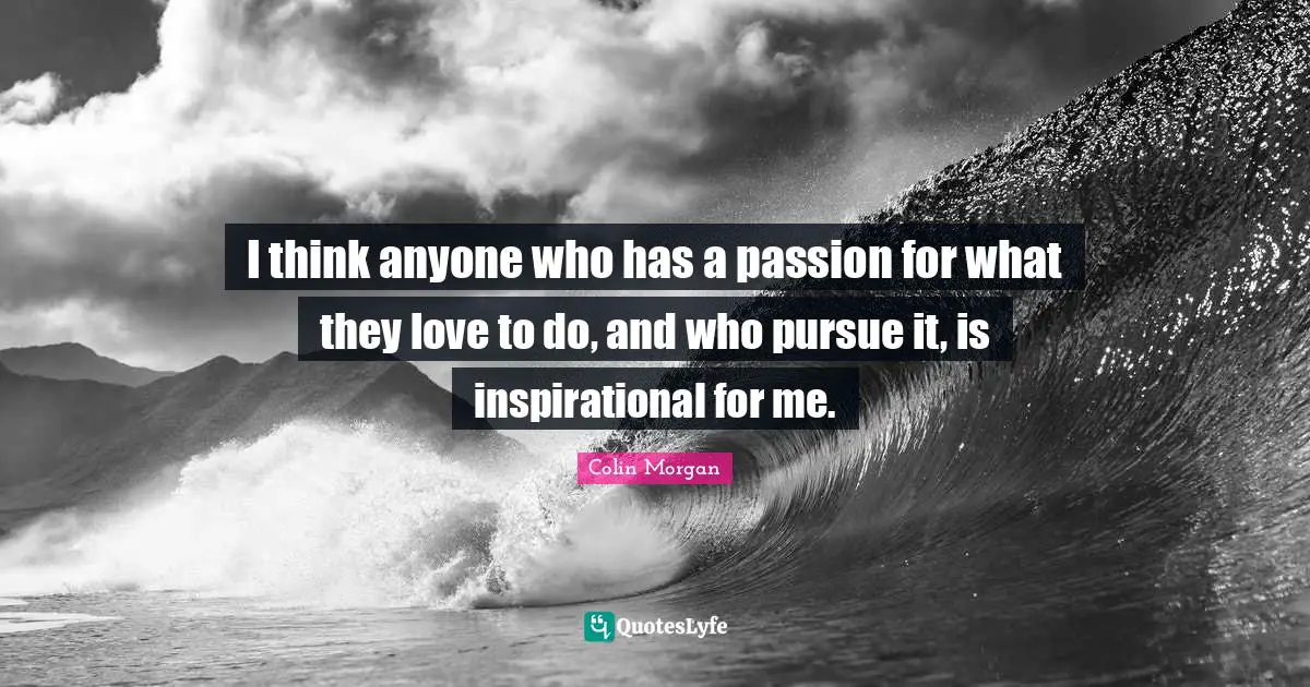 I think anyone who has a passion for what they love to do, and who pursue it, is inspirational for me.