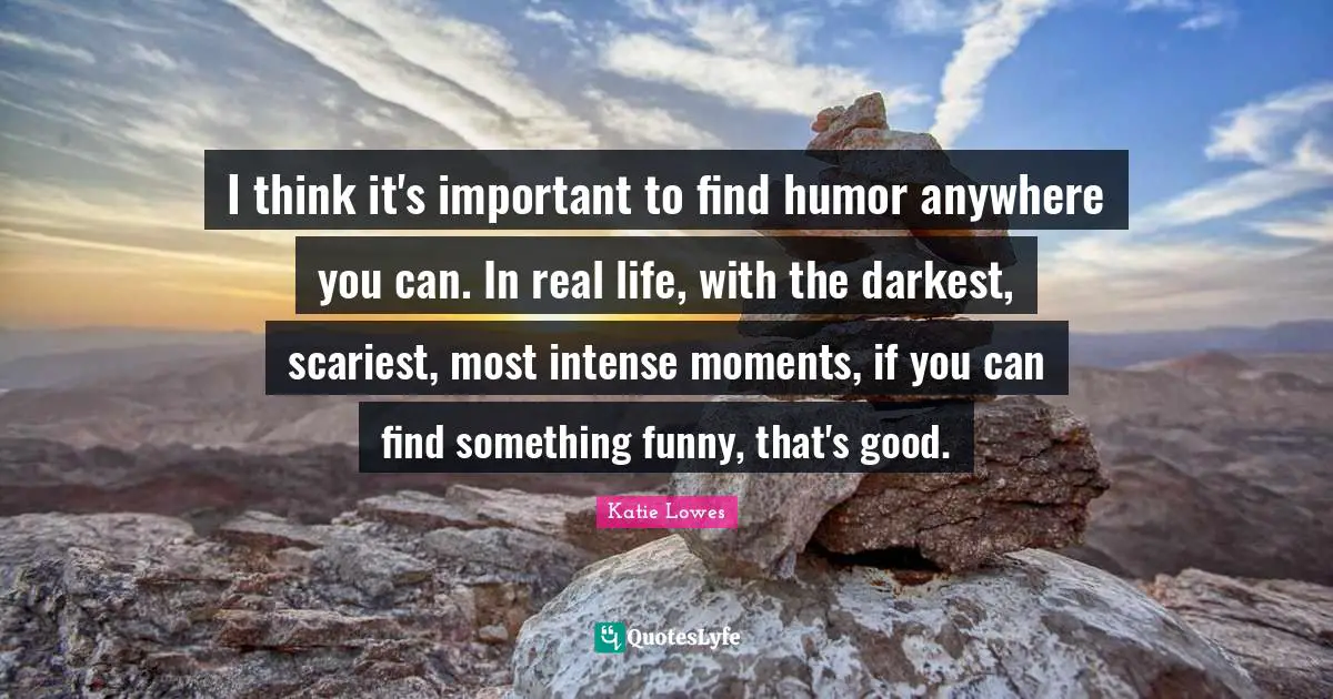 I think it's important to find humor anywhere you can. In real life, with the darkest, scariest, most intense moments, if you can find something funny, that's good.