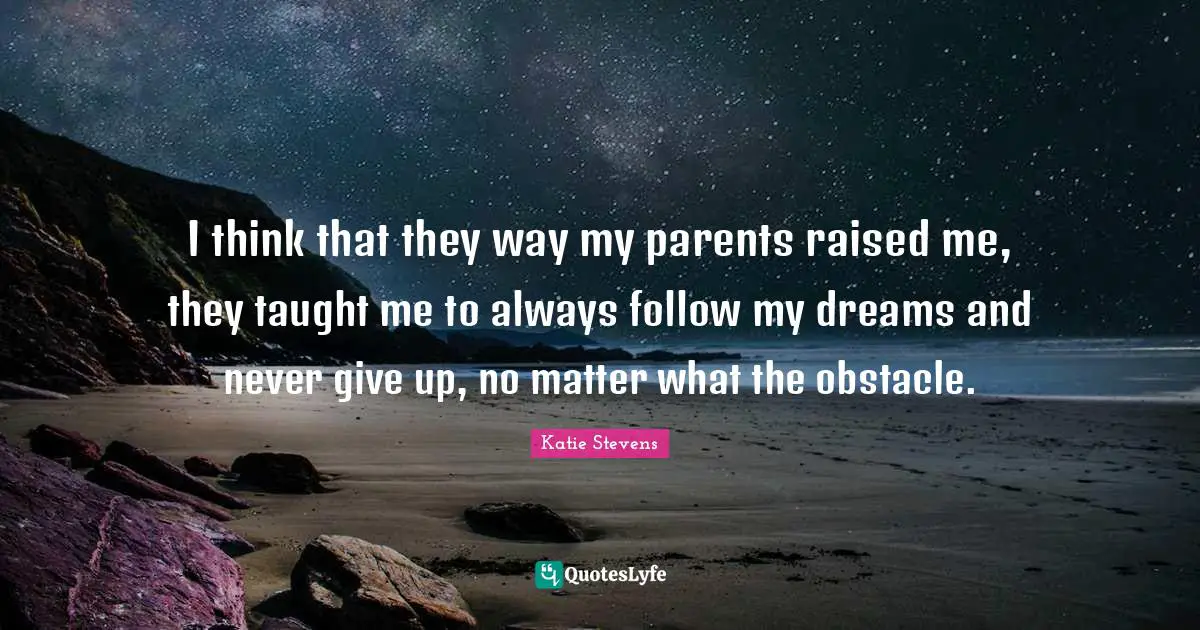 I think that they way my parents raised me, they taught me to always follow my dreams and never give up, no matter what the obstacle.