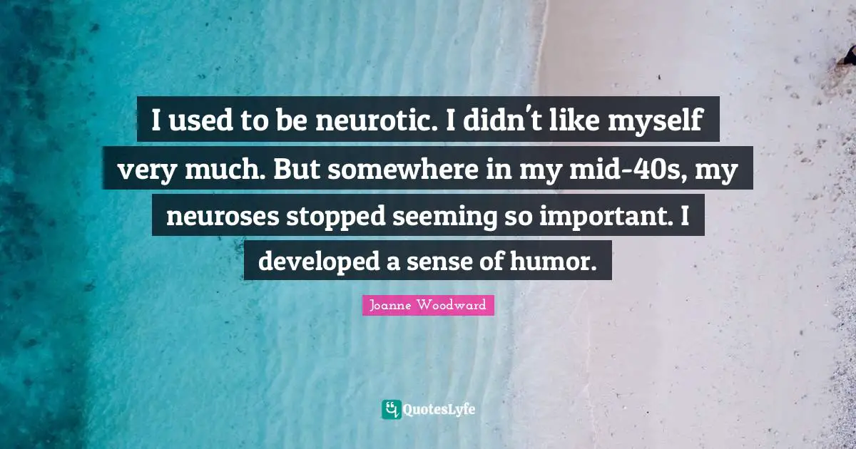 I used to be neurotic. I didn't like myself very much. But somewhere in my mid-40s, my neuroses stopped seeming so important. I developed a sense of humor.