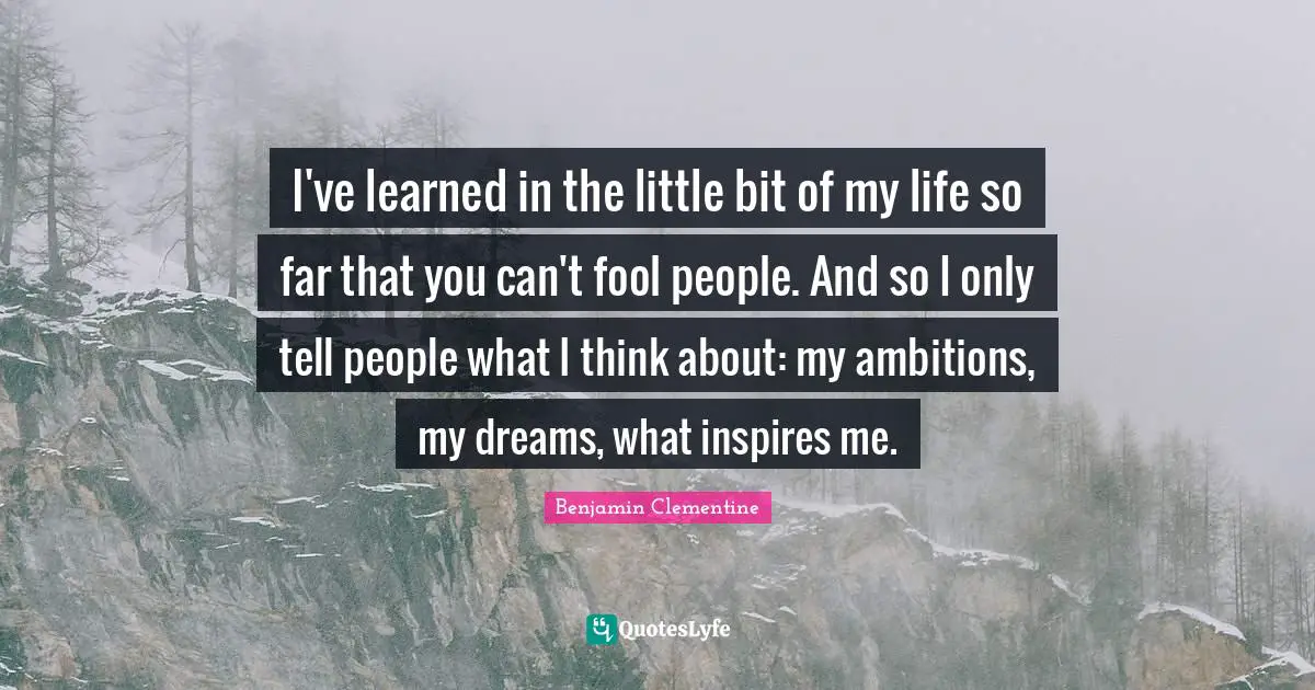 I've learned in the little bit of my life so far that you can't fool people. And so I only tell people what I think about: my ambitions, my dreams, what inspires me.