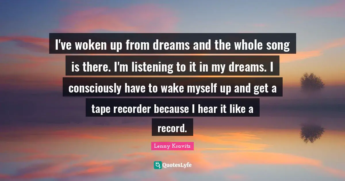 I've woken up from dreams and the whole song is there. I'm listening to it in my dreams. I consciously have to wake myself up and get a tape recorder because I hear it like a record.