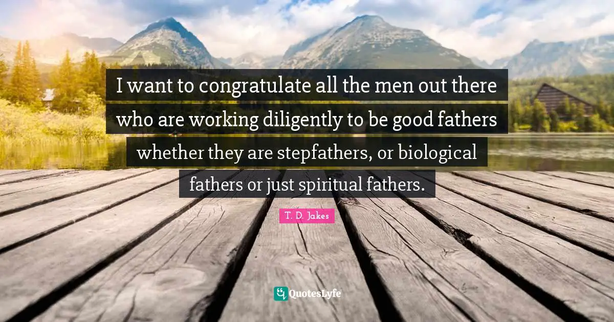 I want to congratulate all the men out there who are working diligently to be good fathers whether they are stepfathers, or biological fathers or just spiritual fathers.