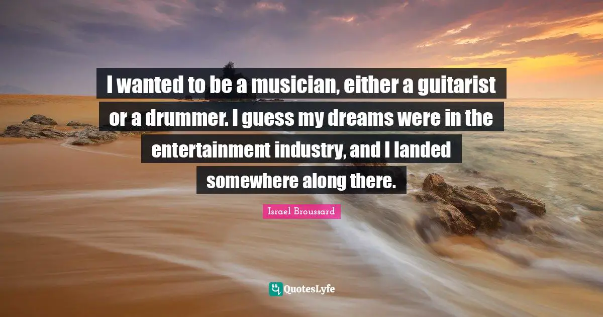 I wanted to be a musician, either a guitarist or a drummer. I guess my dreams were in the entertainment industry, and I landed somewhere along there.
