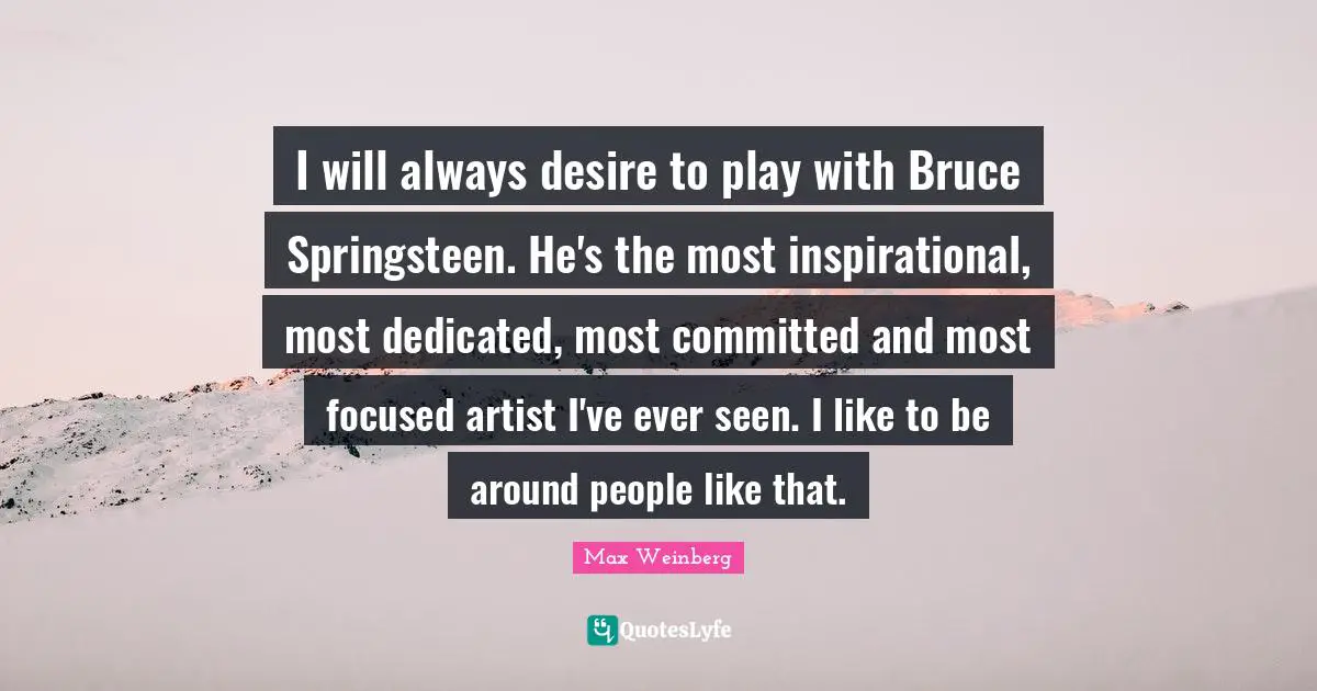I will always desire to play with Bruce Springsteen. He's the most inspirational, most dedicated, most committed and most focused artist I've ever seen. I like to be around people like that.