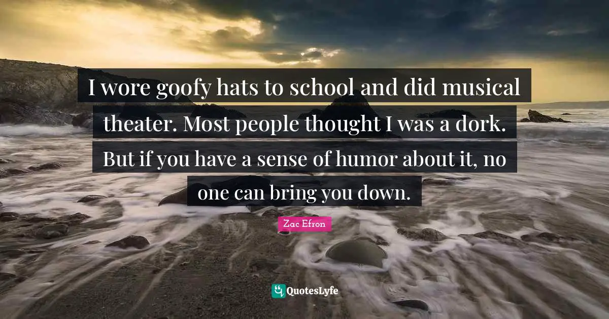 I wore goofy hats to school and did musical theater. Most people thought I was a dork. But if you have a sense of humor about it, no one can bring you down.