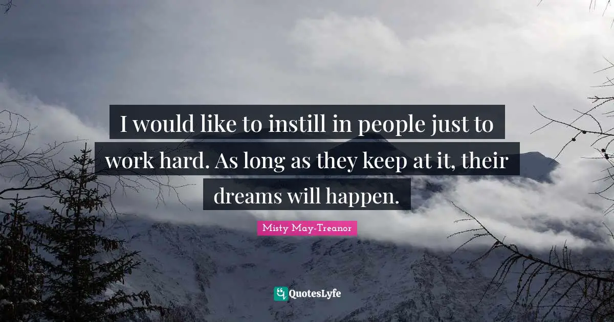 I would like to instill in people just to work hard. As long as they keep at it, their dreams will happen.