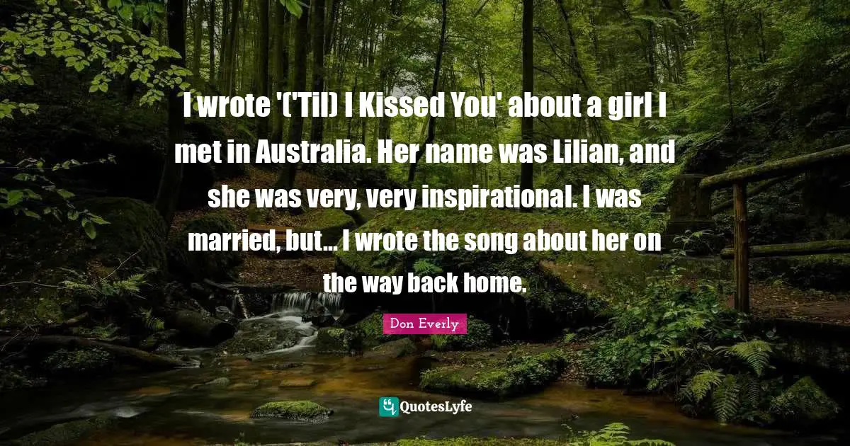 I wrote '('Til) I Kissed You' about a girl I met in Australia. Her name was Lilian, and she was very, very inspirational. I was married, but... I wrote the song about her on the way back home.